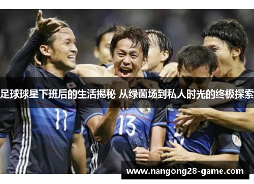 足球球星下班后的生活揭秘 从绿茵场到私人时光的终极探索