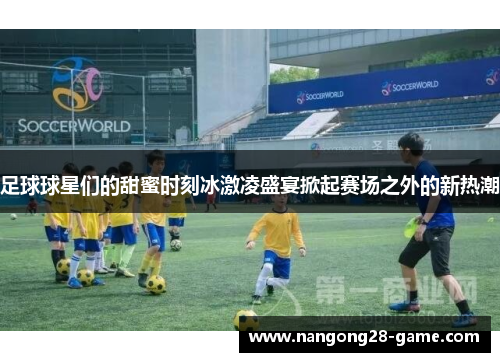 足球球星们的甜蜜时刻冰激凌盛宴掀起赛场之外的新热潮