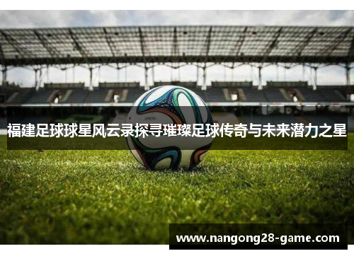福建足球球星风云录探寻璀璨足球传奇与未来潜力之星
