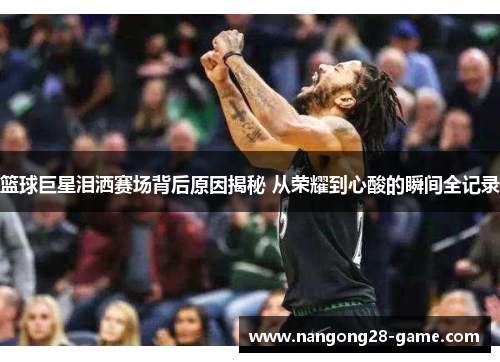 篮球巨星泪洒赛场背后原因揭秘 从荣耀到心酸的瞬间全记录