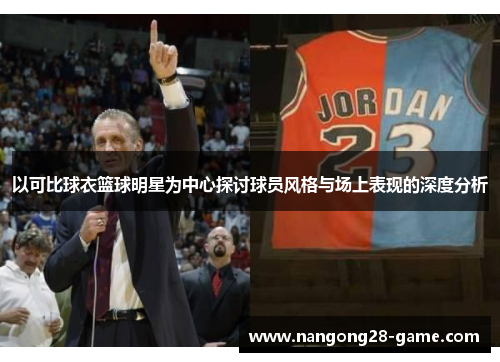以可比球衣篮球明星为中心探讨球员风格与场上表现的深度分析