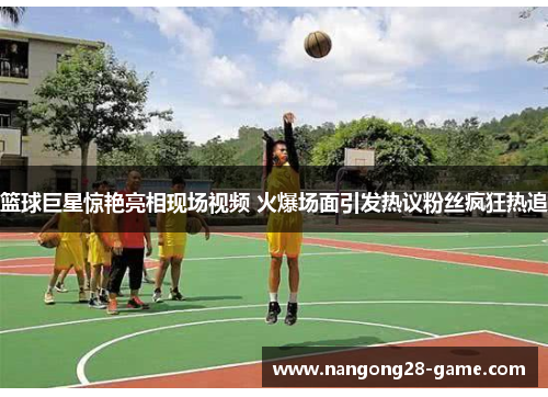 篮球巨星惊艳亮相现场视频 火爆场面引发热议粉丝疯狂热追