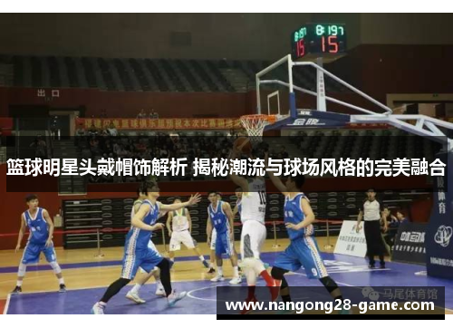篮球明星头戴帽饰解析 揭秘潮流与球场风格的完美融合